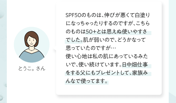 ＳＰＦ５０のものは、伸びが悪くて⽩塗りになっちゃったりするのですが、こちらのものは５０＋とは思えぬ使いやすさでした。肌が弱いので、どうかなって思っていたのですが…使い⼼地は私の肌にあっているみたいで、使い続けています。⽇中畑仕事をする⽗にもプレゼントして、家族みんなで使ってます。