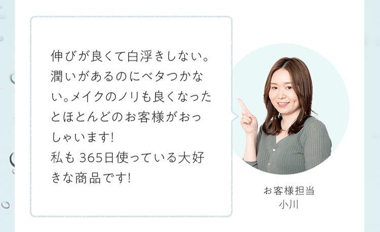 伸びが良くて⽩浮きしない。潤いがあるのにベタつかない。メイクのノリも良くなったとほとんどのお客様がおっしゃいます！私も365⽇使っている⼤好きな商品です！