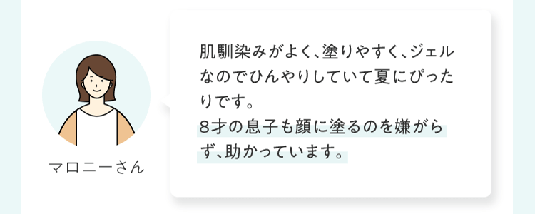 肌馴染みがよく、塗りやすく、ジェルなのでひんやりしていて夏にぴったりです。8才の息⼦も顔に塗るのを嫌がらず、助かっています。