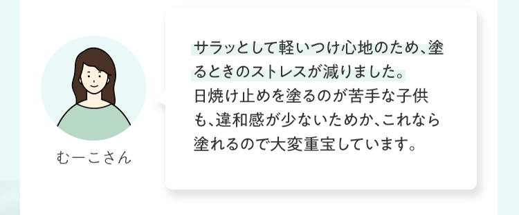 サラッとして軽いつけ⼼地のため、塗るときのストレスが減りました。⽇焼け⽌めを塗るのが苦⼿な⼦供も、違和感が少ないためか、これなら塗れるので⼤変重宝しています。