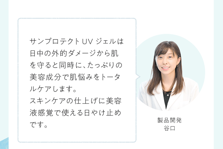 サンプロテクトUVジェルは日中の外的ダメージから肌を守ると同時に、たっぷりの美容成分で肌悩みをトータルケアします。スキンケアの仕上げに美容液感覚で使える日やけ止めです。