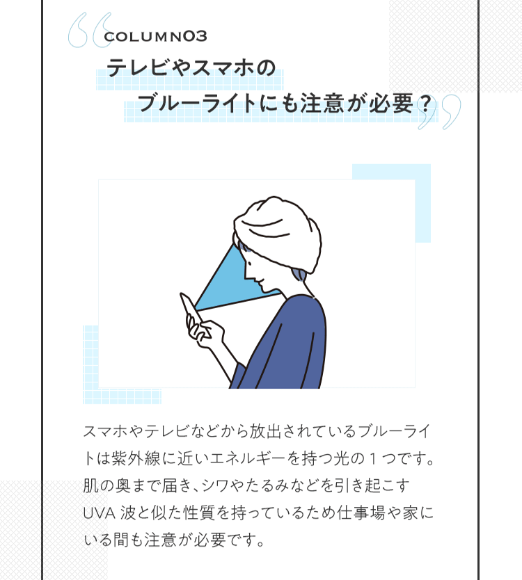 COLUMN03 テレビやスマホのブルーライトにも注意が必要? | スマホやテレビなどから放出されているブルーライトは紫外線に近いエネルギーを持つ光の1つです。肌の奥まで届き、シワやたるみなどを引き起こすUVA波と似た性質を持っているため仕事場や家にいる間も注意が必要です。