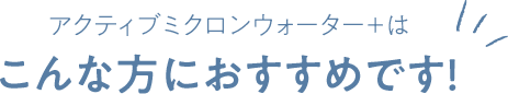 アクティブミクロンウォーター＋はこんな方におすすめです!