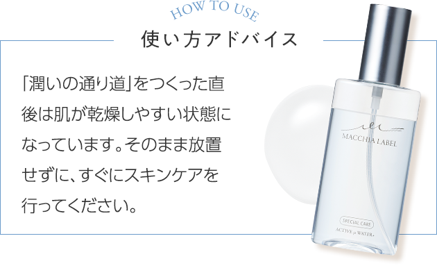 使い方アドバイス 「潤いの通り道」をつくった直後は肌が乾燥しやすい状態になっています。そのまま放置せずに、すぐにスキンケアを行ってください。