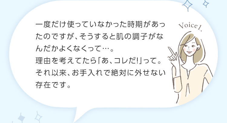 一度だけ使っていなかった時期があったのですが、そうすると肌の調子がなんだかよくなくって…。理由を考えてたら「あ、コレだ！」って。それ以来、お手入れで絶対に外せない存在です。