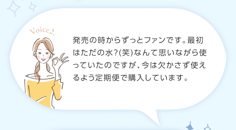 発売の時からずっとファンです。最初はただの水？(笑)なんて思いながら使っていたのですが、今は欠かさず使えるよう定期便で購入しています。